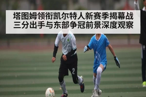 塔图姆领衔凯尔特人新赛季揭幕战三分出手与东部争冠前景深度观察